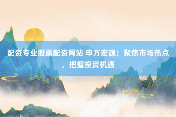配资专业股票配资网站 申万宏源：聚焦市场热点，把握投资机遇