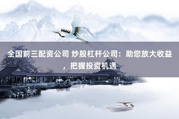全国前三配资公司 炒股杠杆公司：助您放大收益，把握投资机遇