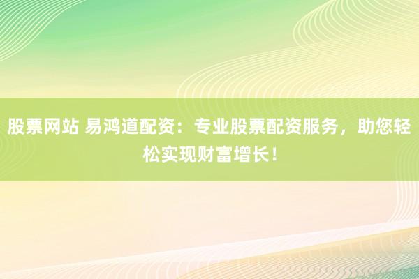 股票网站 易鸿道配资：专业股票配资服务，助您轻松实现财富增长！
