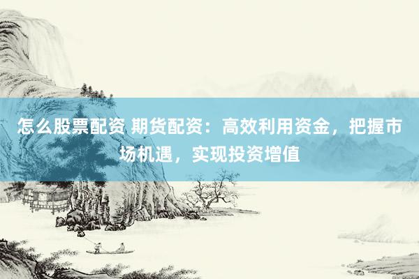 怎么股票配资 期货配资：高效利用资金，把握市场机遇，实现投资增值